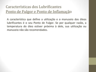 Características dos Lubrificantes
Ponto de Fulgor e Ponto de Inflamação
A característica que define a utilização e o manuseio dos óleos
lubrificantes é o seu Ponto de Fulgor. Se por qualquer razão, a
temperatura do óleo estiver próxima à dele, sua utilização ou
manuseio não são recomendados.
 