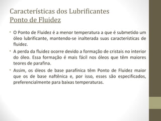 Características dos Lubrificantes
Ponto de Fluidez
• O Ponto de Fluidez é a menor temperatura a que é submetido um
  óleo lubrificante, mantendo-se inalterada suas características de
  fluidez.
• A perda da fluidez ocorre devido a formação de cristais no interior
  do óleo. Essa formação é mais fácil nos óleos que têm maiores
  teores de parafina.
• Assim, os óleos de base parafínica têm Ponto de Fluidez maior
  que os de base naftênica e, por isso, esses são especificados,
  preferencialmente para baixas temperaturas.
 