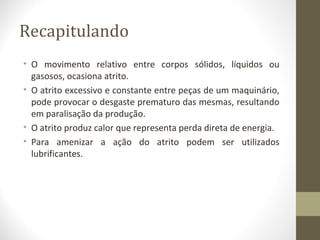 Recapitulando
• O movimento relativo entre corpos sólidos, líquidos ou
  gasosos, ocasiona atrito.
• O atrito excessivo e constante entre peças de um maquinário,
  pode provocar o desgaste prematuro das mesmas, resultando
  em paralisação da produção.
• O atrito produz calor que representa perda direta de energia.
• Para amenizar a ação do atrito podem ser utilizados
  lubrificantes.
 