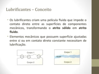 Lubrificantes – Conceito

• Os lubrificantes criam uma película fluida que impede o
  contato direto entre as superfícies de componentes
  mecânicos, transformando o atrito sólido em atrito
  fluido.
• Elementos mecânicos que possuem superfície ajustadas
  entre si ou em contato direto constante necessitam de
  lubrificação.
 
