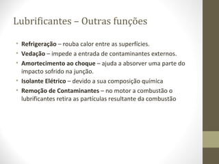 Lubrificantes – Outras funções

• Refrigeração – rouba calor entre as superfícies.
• Vedação – impede a entrada de contaminantes externos.
• Amortecimento ao choque – ajuda a absorver uma parte do
  impacto sofrido na junção.
• Isolante Elétrico – devido a sua composição química
• Remoção de Contaminantes – no motor a combustão o
  lubrificantes retira as partículas resultante da combustão
 
