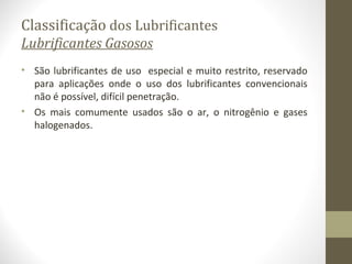 Classificação dos Lubrificantes
Lubrificantes Gasosos
• São lubrificantes de uso especial e muito restrito, reservado
  para aplicações onde o uso dos lubrificantes convencionais
  não é possível, difícil penetração.
• Os mais comumente usados são o ar, o nitrogênio e gases
  halogenados.
 