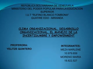 REPÚBLICA BOLIVARIANA DE VENEZUELAMINISTERIO DEL PODER POPULAR PARA LA EDUCACION SUPERIORI.U.T “RUFINO BLANCO FOMBONA”GUATIRE EDO - MIRANDA CLIMA ORGANIZACIONAL, DESARROLLO ORGANIZACIONAL, EL MANEJO DE LA INCERTIDUMBRE Y EMPOWERMENT PROFERORA: YELITZE QUINTERO INTEGRANTES: MEZA MARLENE 10.979.659 MORENO MARIA 19.822.527 