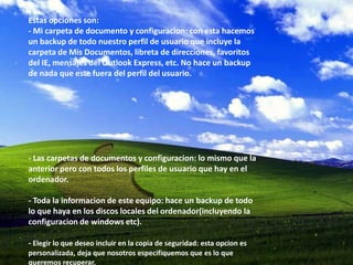 Estas opciones son: - Mi carpeta de documento y configuracion: con esta hacemos un backup de todo nuestro perfil de usuario que incluye la carpeta de Mis Documentos, libreta de direcciones, favoritos del IE, mensajes del Outlook Express, etc. No hace un backup de nada que este fuera del perfil del usuario. - Las carpetas de documentos y configuracion: lo mismo que la anterior pero con todos los perfiles de usuario que hay en el ordenador. - Toda la informacion de este equipo: hace un backup de todo lo que haya en los discos locales del ordenador(incluyendo la configuracion de windowsetc). - Elegir lo que deseo incluir en la copia de seguridad: esta opcion es personalizada, deja que nosotros especifiquemos que es lo que queremos recuperar. 
