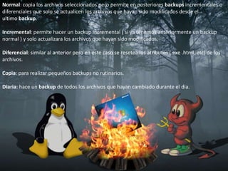 Normal: copia los archivos seleccionados pero permite en posteriores backups incrementales o diferenciales que solo se actualicen los archivos que hayan sido modificados desde el ultimo backup. Incremental: permite hacer un backup incremental ( si ya tenemos anteriormente un backup normal ) y solo actualizara los archivos que hayan sido modificados. Diferencial: similar al anterior pero en este caso se resetea los atributos (.exe .html, etc) de los archivos. Copia: para realizar pequeños backups no rutinarios. Diaria: hace un backup de todos los archivos que hayan cambiado durante el dia. 