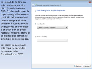 La unidad de destino en este caso debe ser otro disco (o partición) o en DVD. En el caso de hacer la copia de seguridad en otra partición del mismo disco que contenga el sistema, debemos hacer otra copia de seguridad en otro disco o en DVD, a fin de poder restaurar nuestro sistema si es el disco que contiene el sistema el que se estropea. Los discos de destino de esta copia de seguridad tienen que estar formateados en NTFS 