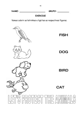 46


NAME: ____________________              GRUPO: _________

                         EXERCISE

Vamos cobrir as letrinhas e ligá-las as respectivas figuras.




                                                   FISH




                                                   DOG




                                                   BIRD




                                                CAT
 