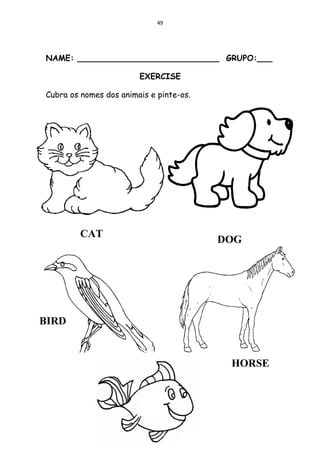49




NAME: ____________________________ GRUPO:___

                        EXERCISE

Cubra os nomes dos animais e pinte-os.




         CAT
                                         DOG




BIRD


                                          HORSE
 