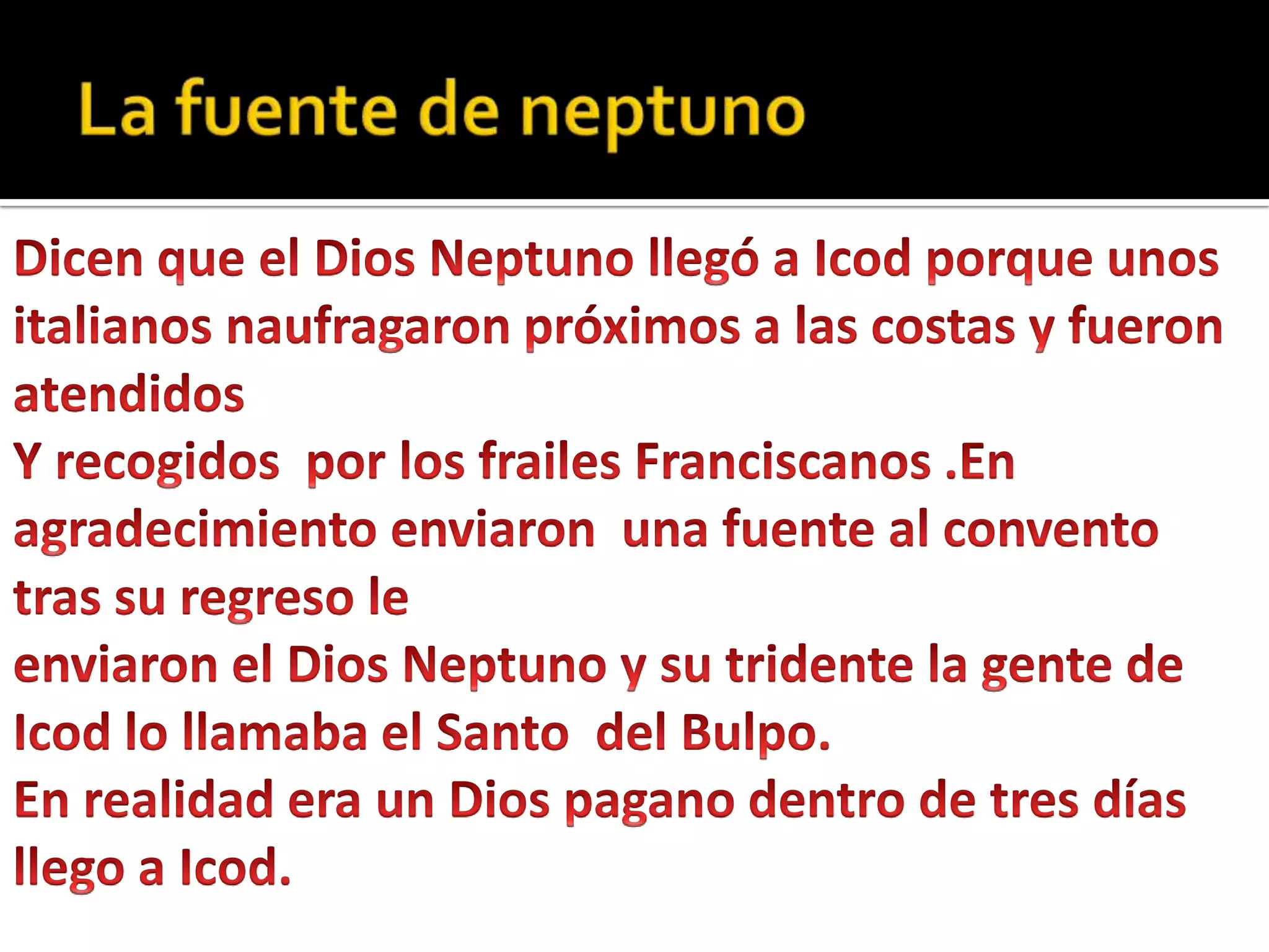 La fuente de neptunoDicen que el Dios Neptuno llegó a Icod porque unos italianos naufragaron próximos a las costas y fueron atendidosY recogidos  por los frailes Franciscanos .En agradecimiento enviaron  una fuente al convento tras su regreso le enviaron el Dios Neptuno y su tridente la gente de Icod lo llamaba el Santo  del Bulpo.En realidad era un Dios pagano dentro de tres días llego a Icod.