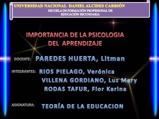 UNIVERSIDAD NACIONAL  DANIEL ALCIDES CARRIÓN ESCUELA DE FORMACIÓN PROFESIONAL DE EDUCACIÓN SECUNDARIA IMPORTANCIA DE LA PSICOLOGIA  DEL  APRENDIZAJE PAREDES HUERTA, Litman DOCENTE: RIOS PIELAGO, Verónica INTEGRANTES: VILLENA GORDIANO, Luz Mery RODAS TAFUR, Flor Karina ASIGNATURA: TEORÍA DE LA EDUCACION 