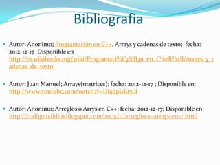 Bibliografia
 Autor: Anonimo; Programación en C++, Arrays y cadenas de texto; fecha:
  2012-12-17 Disponible en
  http://es.wikibooks.org/wiki/Programaci%C3%B3n_en_C%2B%2B/Arrays_y_c
  adenas_de_texto

 Autor: Juan Manuel; Arrays(matrices); fecha: 2012-12-17 ; Disponible en:
  http://www.youtube.com/watch?v=DIadpGfu5LI

 Autor: Anonimo; Arreglos o Arrys en C++; fecha: 2012-12-17; Disponible en:
  http://codigomaldito.blogspot.com/2005/11/arreglos-o-arrays-en-c.html
 