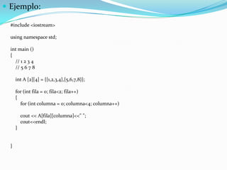  Ejemplo:

  #include <iostream>

  using namespace std;

  int main ()
  {
    // 1 2 3 4
    // 5 6 7 8

      int A [2][4] = {{1,2,3,4},{5,6,7,8}};

      for (int fila = 0; fila<2; fila++)
      {
        for (int columna = 0; columna<4; columna++)

          cout << A[fila][columna]<<" ";
          cout<<endl;
      }


  }
 