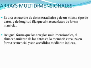 ARRAYS MULTIDIMENSIONALES:
 Es una estructura de datos estadistica y de un mismo tipo de
 datos, y de longitud fija que almacena datos de forma
 matricial.

 De igual forma que los arreglos unidimensionales, el
 almacenamiento de los datos en la memoria e realiza en
 forma secuencial y son accedidos mediante indices.
 