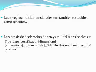  Los arreglos multidimensionales son tambien conocidos
 como tensores,.



 La sintaxis de declaracion de arrays multidimensionales es:
  Tipo_dato identificador [dimension1]
  [dimension2]…[dimensionN]; //donde N es un numero natural
  positivo
 