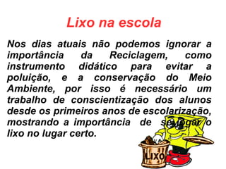 Nos dias atuais não podemos ignorar a
importância da Reciclagem, como
instrumento didático para evitar a
poluição, e a conservação do Meio
Ambiente, por isso é necessário um
trabalho de conscientização dos alunos
desde os primeiros anos de escolarização,
mostrando a importância de se jogar o
lixo no lugar certo.
Lixo na escola
 