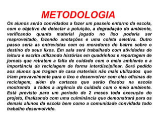 METODOLOGIA
Os alunos serão convidados a fazer um passeio entorno da escola,
com o objetivo de detectar a poluição, a degradação do ambiente,
verificando quanto material jogado no lixo poderia ser
reaproveitado, fazendo anotações e uma coleta seletiva. Outro
passo seria as entrevistas com os moradores do bairro sobre o
destino de seus lixos. Em sala será trabalhado com atividades de
leitura e escrita utilizando histórias em quadrinhos e reportagem de
jornais que retratem a falta de cuidado com o meio ambiente e a
importância da reciclagem de forma interdisciplinar. Será pedido
aos alunos que tragam de casa materiais não mais utilizados que
iriam provavelmente para o lixo e desenvolver com eles oficinas de
reciclagem, além de cartazes que serão fixados na escola
mostrando a todos a urgência do cuidado com o meio ambiente.
Está previsto para um período de 2 meses toda execução do
projeto, finalizando com uma culminância que demonstrará para os
demais alunos da escola bem como a comunidade convidada todo
trabalho desenvolvido.
 