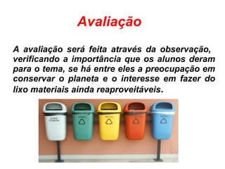 Avaliação
A avaliação será feita através da observação,
verificando a importância que os alunos deram
para o tema, se há entre eles a preocupação em
conservar o planeta e o interesse em fazer do
lixo materiais ainda reaproveitáveis.
 