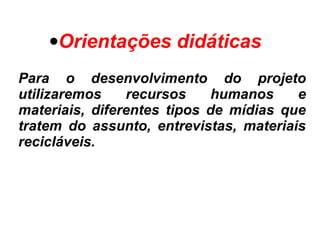 •Orientações didáticas
Para o desenvolvimento do projeto
utilizaremos recursos humanos e
materiais, diferentes tipos de mídias que
tratem do assunto, entrevistas, materiais
recicláveis.
 