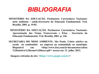 BIBLIOGRAFIA
MINISTÉRIO DA EDUCAÇÃO. Parâmetros Curriculares Nacionais:
meio ambiente / saúde.Secretaria da Educação Fundamental. 3ªed.
Brasília, 2001. p. 19-81.
MINISTÉRIO DA EDUCAÇÃO. Parâmetros Curriculares Nacionais:
Apresentação dos Temas Transversais e Ética . Secretaria da
Educação Fundamental. 3ªed. Brasília, 2001. p. 146.
SECRETARIA DO MEIO AMBIENTE. São Paulo. Coleta seletiva na
escola no condomínio na empresa na comunidade no município.
Disponível em: <http://www.lixo.com.br/documentos/coleta
%20seletiva%20como%20fazer.pdf > acesso em: 12 julho. 2013.
Imagens retiradas do site: <https://www.google.com.br/>
 