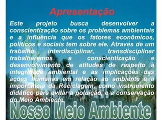 Apresentação
Este projeto busca desenvolver a
conscientização sobre os problemas ambientais
e a influência que os fatores econômicos,
políticos e sociais tem sobre ele. Através de um
trabalho interdisciplinar, transdisciplinar
trabalharemos a conscientização e
desenvolvimento de atitudes de respeito à
integridade ambiental e as implicações das
ações humanas em relação ao ambiente e a
importância da Reciclagem, como instrumento
didático para evitar a poluição, e a conservação
do Meio Ambiente
 