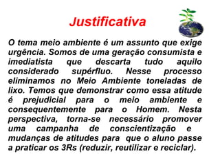 Justificativa
O tema meio ambiente é um assunto que exige
urgência. Somos de uma geração consumista e
imediatista que descarta tudo aquilo
considerado supérfluo. Nesse processo
eliminamos no Meio Ambiente toneladas de
lixo. Temos que demonstrar como essa atitude
é prejudicial para o meio ambiente e
consequentemente para o Homem. Nesta
perspectiva, torna-se necessário promover
uma campanha de conscientização e
mudanças de atitudes para que o aluno passe
a praticar os 3Rs (reduzir, reutilizar e reciclar).
 