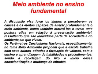 Meio ambiente no ensino
fundamental
A discussão visa levar os alunos a perceberem as
causas e os efeitos capazes de alterar profundamente o
meio ambiente, como também motivá-los a terem uma
postura ativa em relação à preservação ambiental,
ressaltando que são indivíduos parte da sociedade e do
ambiente em que vivem.
Os Parâmetros Curriculares Nacionais, especificamente,
no tema Meio Ambiente propõem que a escola trabalhe
com seus alunos atitudes e formação de valores, com o
ensino e aprendizagem de habilidades e procedimentos,
sendo a reciclagem do lixo o início dessa
conscientização e mudança de atitudes.
 