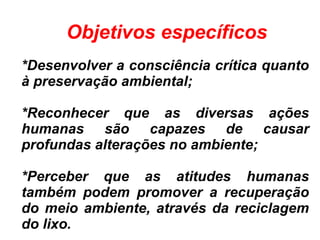 *Desenvolver a consciência crítica quanto
à preservação ambiental;
*Reconhecer que as diversas ações
humanas são capazes de causar
profundas alterações no ambiente;
*Perceber que as atitudes humanas
também podem promover a recuperação
do meio ambiente, através da reciclagem
do lixo.
Objetivos específicos
 