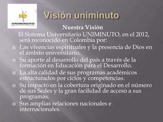 Nuestra Visión
El Sistema Universitario UNIMINUTO, en el 2012,
será reconocido en Colombia por:
 Las vivencias espirituales y la presencia de Dios en
el ámbito universitario.
 Su aporte al desarrollo del país a través de la
formación en Educación para el Desarrollo.
 La alta calidad de sus programas académicos
estructurados por ciclos y competencias.
 Su impacto en la cobertura originado en el número
de sus Sedes y la gran facilidad de acceso a sus
programas.
 Sus amplias relaciones nacionales e
internacionales.
 