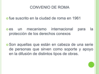 CONVENIO DE ROMA
 fue suscrito en la ciudad de roma en 1961
 es un mecanismo internacional para la
protección de los derechos conexos
 Son aquellas que están en cabeza de una serie
de personas que sirven como soporte y apoyo
en la difusión de distintos tipos de obras.
 