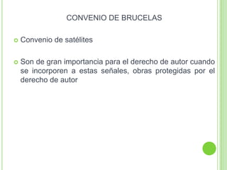 CONVENIO DE BRUCELAS
 Convenio de satélites
 Son de gran importancia para el derecho de autor cuando
se incorporen a estas señales, obras protegidas por el
derecho de autor
 