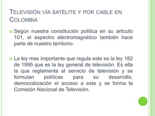 TELEVISIÓN VÍA SATÉLITE Y POR CABLE EN
COLOMBIA
 Según nuestra constitución política en su articulo
101, el espectro electromagnético también hace
parte de nuestro territorio-
 La ley mas importante que regula este es la ley 182
de 1995 que es la ley general de televisión. Es ella
la que reglamenta el servicio de televisión y se
formulan políticas para su desarrollo,
democratización el acceso a este y se forma la
Comisión Nacional de Televisión.
 