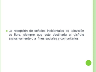  La recepción de señales incidentales de televisión
es libre, siempre que este destinada al disfrute
exclusivamente o a fines sociales y comunitarios.
 