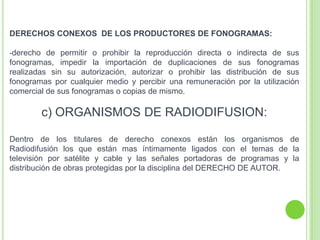 DERECHOS CONEXOS DE LOS PRODUCTORES DE FONOGRAMAS:
-derecho de permitir o prohibir la reproducción directa o indirecta de sus
fonogramas, impedir la importación de duplicaciones de sus fonogramas
realizadas sin su autorización, autorizar o prohibir las distribución de sus
fonogramas por cualquier medio y percibir una remuneración por la utilización
comercial de sus fonogramas o copias de mismo.
c) ORGANISMOS DE RADIODIFUSION:
Dentro de los titulares de derecho conexos están los organismos de
Radiodifusión los que están mas íntimamente ligados con el temas de la
televisión por satélite y cable y las señales portadoras de programas y la
distribución de obras protegidas por la disciplina del DERECHO DE AUTOR.
 
