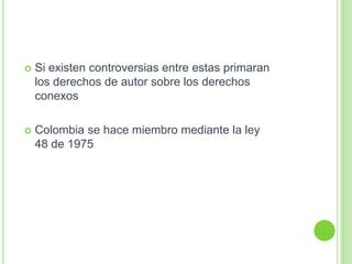 Si existen controversias entre estas primaran
los derechos de autor sobre los derechos
conexos
 Colombia se hace miembro mediante la ley
48 de 1975
 