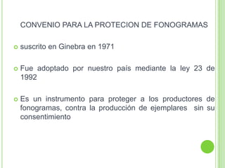 CONVENIO PARA LA PROTECION DE FONOGRAMAS
 suscrito en Ginebra en 1971
 Fue adoptado por nuestro país mediante la ley 23 de
1992
 Es un instrumento para proteger a los productores de
fonogramas, contra la producción de ejemplares sin su
consentimiento
 