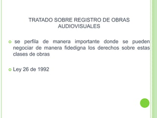 TRATADO SOBRE REGISTRO DE OBRAS
AUDIOVISUALES
 se perfila de manera importante donde se pueden
negociar de manera fidedigna los derechos sobre estas
clases de obras
 Ley 26 de 1992
 