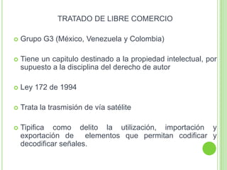 TRATADO DE LIBRE COMERCIO
 Grupo G3 (México, Venezuela y Colombia)
 Tiene un capitulo destinado a la propiedad intelectual, por
supuesto a la disciplina del derecho de autor
 Ley 172 de 1994
 Trata la trasmisión de vía satélite
 Tipifica como delito la utilización, importación y
exportación de elementos que permitan codificar y
decodificar señales.
 