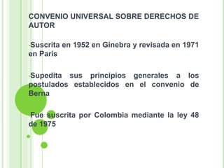 CONVENIO UNIVERSAL SOBRE DERECHOS DE
AUTOR
•Suscrita en 1952 en Ginebra y revisada en 1971
en París
•Supedita sus principios generales a los
postulados establecidos en el convenio de
Berna
•Fue suscrita por Colombia mediante la ley 48
de 1975
 