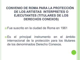 CONVENIO DE ROMA PARA LA PROTECCIÓN
DE LOS ARTISTAS INTERPRETES O
EJECUTANTES (TITULARES DE LOS
DERECHOS CONEXOS)
 Fue suscrito en la ciudad de Roma en 1961
 Es el principal instrumento en el ámbito
internacional de la protección para los titulares
de los denominados Derecho Conexos.
 