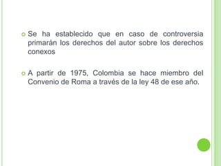  Se ha establecido que en caso de controversia
primarán los derechos del autor sobre los derechos
conexos
 A partir de 1975, Colombia se hace miembro del
Convenio de Roma a través de la ley 48 de ese año.
 
