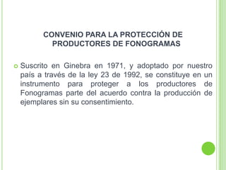 CONVENIO PARA LA PROTECCIÓN DE
PRODUCTORES DE FONOGRAMAS
 Suscrito en Ginebra en 1971, y adoptado por nuestro
país a través de la ley 23 de 1992, se constituye en un
instrumento para proteger a los productores de
Fonogramas parte del acuerdo contra la producción de
ejemplares sin su consentimiento.
 