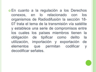  En cuanto a la regulación a los Derechos
conexos, en lo relacionado con los
organismos de Radiodifusión la sección 18-
07 trata el tema de la transmisión vía satélite
y establece una serie de compromisos entre
los cuales los países miembros tienen la
obligación de tipificar como delito la
utilización, importación y exportación de
elementos que permitan codificar y
decodificar señales.
 
