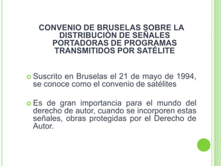CONVENIO DE BRUSELAS SOBRE LA
DISTRIBUCIÓN DE SEÑALES
PORTADORAS DE PROGRAMAS
TRANSMITIDOS POR SATÉLITE
 Suscrito en Bruselas el 21 de mayo de 1994,
se conoce como el convenio de satélites
 Es de gran importancia para el mundo del
derecho de autor, cuando se incorporen estas
señales, obras protegidas por el Derecho de
Autor.
 