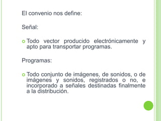 El convenio nos define:
Señal:
 Todo vector producido electrónicamente y
apto para transportar programas.
Programas:
 Todo conjunto de imágenes, de sonidos, o de
imágenes y sonidos, registrados o no, e
incorporado a señales destinadas finalmente
a la distribución.
 