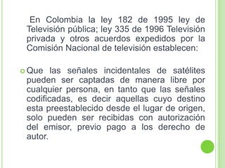 En Colombia la ley 182 de 1995 ley de
Televisión pública; ley 335 de 1996 Televisión
privada y otros acuerdos expedidos por la
Comisión Nacional de televisión establecen:
 Que las señales incidentales de satélites
pueden ser captadas de manera libre por
cualquier persona, en tanto que las señales
codificadas, es decir aquellas cuyo destino
esta preestablecido desde el lugar de origen,
solo pueden ser recibidas con autorización
del emisor, previo pago a los derecho de
autor.
 