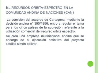 EL RECURSOS ORBITA-ESPECTRO EN LA
COMUNIDAD ANDINA DE NACIONES (CAN)
La comisión del acuerdo de Cartagena, mediante la
decisión andina n° 395/1996, entro a regular el tema
para los cinco países de la subregión referente a la
utilización comercial del recurso orbita espectro.
Se crea una empresa multinacional andina que se
encarga de al ejecución definitiva del proyecto
satélite simón bolívar-
 