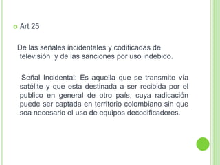  Art 25
De las señales incidentales y codificadas de
televisión y de las sanciones por uso indebido.
Señal Incidental: Es aquella que se transmite vía
satélite y que esta destinada a ser recibida por el
publico en general de otro país, cuya radicación
puede ser captada en territorio colombiano sin que
sea necesario el uso de equipos decodificadores.
 