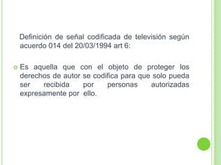 Definición de señal codificada de televisión según
acuerdo 014 del 20/03/1994 art 6:
 Es aquella que con el objeto de proteger los
derechos de autor se codifica para que solo pueda
ser recibida por personas autorizadas
expresamente por ello.
 