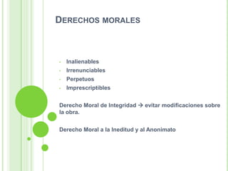DERECHOS MORALES
• Inalienables
• Irrenunciables
• Perpetuos
• Imprescriptibles
Derecho Moral de Integridad  evitar modificaciones sobre
la obra.
Derecho Moral a la Ineditud y al Anonimato
 