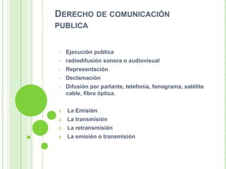 DERECHO DE COMUNICACIÓN
PUBLICA
• Ejecución publica
• radiodifusión sonora o audiovisual
• Representación
• Declamación
• Difusión por parlante, telefonía, fonograma, satélite
cable, fibra óptica.
1. La Emisión
2. La transmisión
3. La retransmisión
4. La emisión o transmisión
 